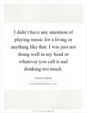 I didn’t have any intention of playing music for a living or anything like that. I was just not doing well in my head or whatever you call it and drinking too much Picture Quote #1