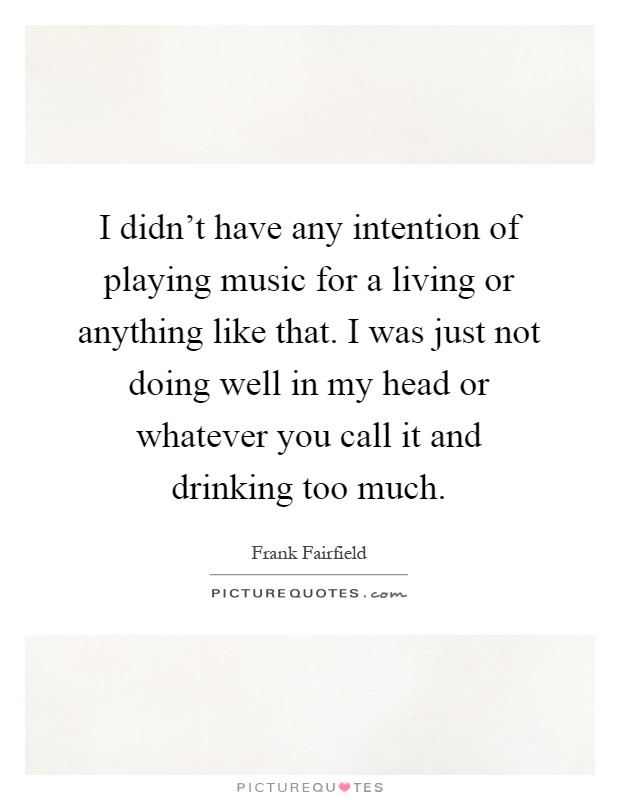 I didn't have any intention of playing music for a living or anything like that. I was just not doing well in my head or whatever you call it and drinking too much Picture Quote #1