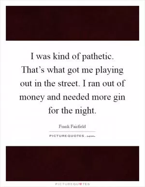 I was kind of pathetic. That’s what got me playing out in the street. I ran out of money and needed more gin for the night Picture Quote #1