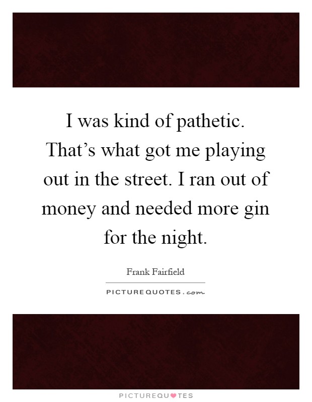 I was kind of pathetic. That's what got me playing out in the street. I ran out of money and needed more gin for the night Picture Quote #1