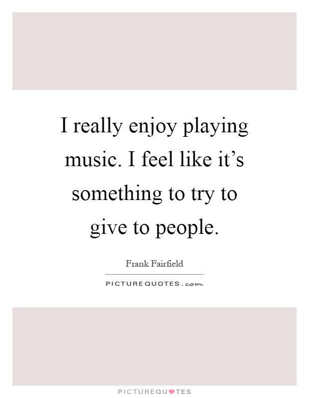 I really enjoy playing music. I feel like it's something to try to give to people Picture Quote #1