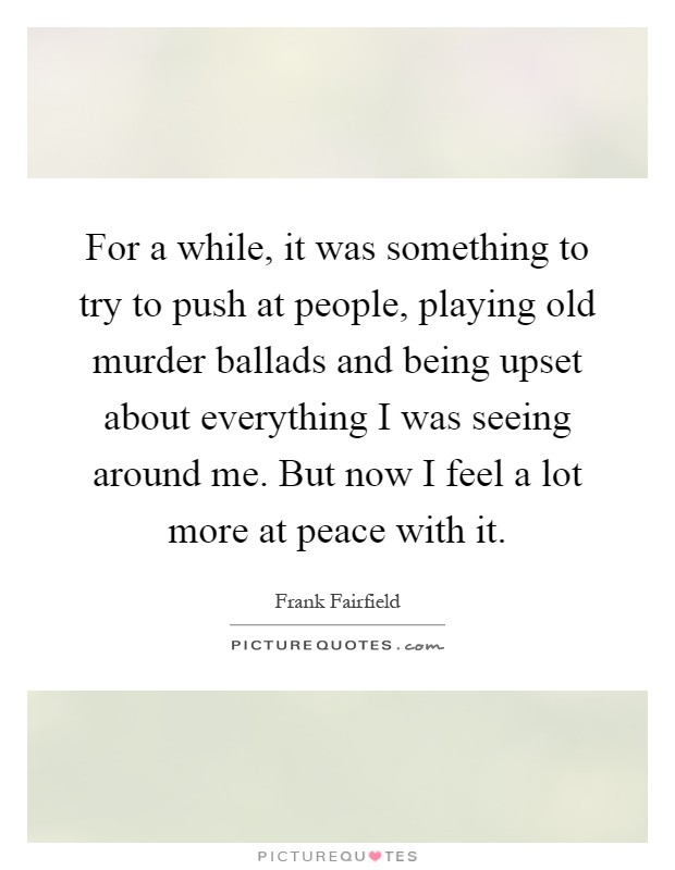 For a while, it was something to try to push at people, playing old murder ballads and being upset about everything I was seeing around me. But now I feel a lot more at peace with it Picture Quote #1
