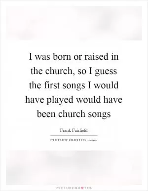 I was born or raised in the church, so I guess the first songs I would have played would have been church songs Picture Quote #1