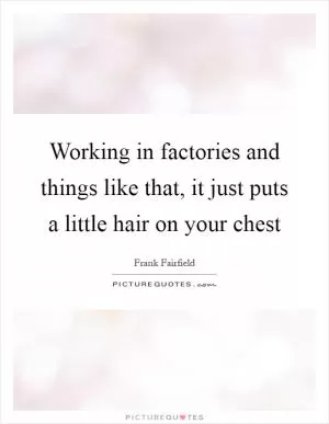 Working in factories and things like that, it just puts a little hair on your chest Picture Quote #1