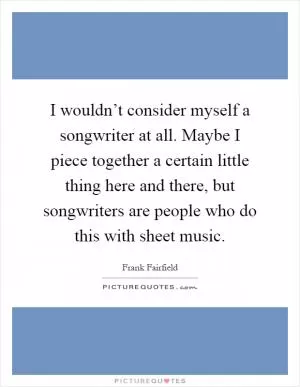 I wouldn’t consider myself a songwriter at all. Maybe I piece together a certain little thing here and there, but songwriters are people who do this with sheet music Picture Quote #1