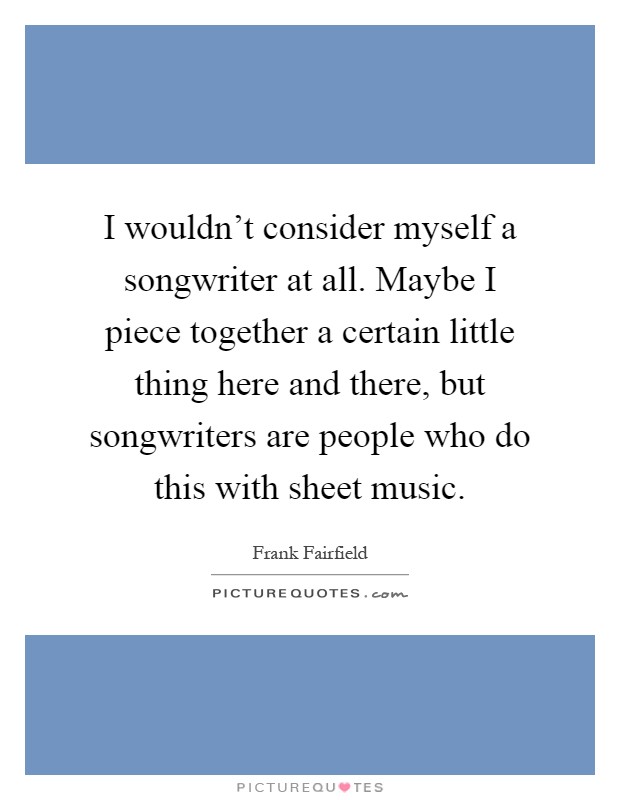 I wouldn't consider myself a songwriter at all. Maybe I piece together a certain little thing here and there, but songwriters are people who do this with sheet music Picture Quote #1