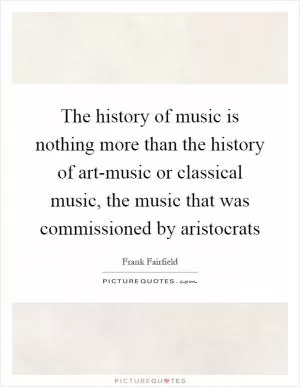 The history of music is nothing more than the history of art-music or classical music, the music that was commissioned by aristocrats Picture Quote #1