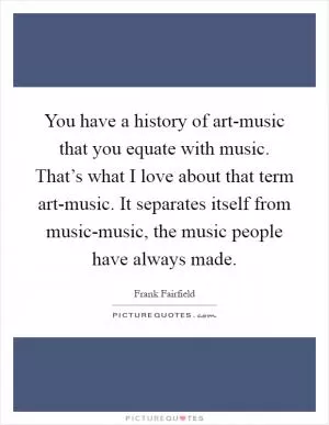 You have a history of art-music that you equate with music. That’s what I love about that term art-music. It separates itself from music-music, the music people have always made Picture Quote #1