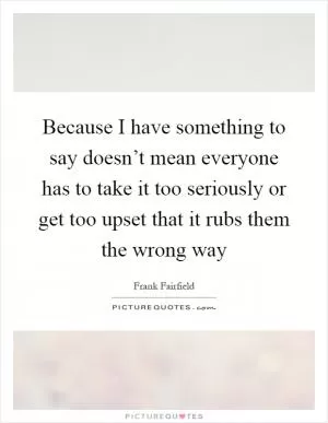 Because I have something to say doesn’t mean everyone has to take it too seriously or get too upset that it rubs them the wrong way Picture Quote #1
