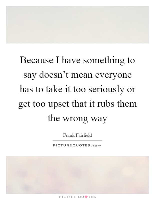 Because I have something to say doesn't mean everyone has to take it too seriously or get too upset that it rubs them the wrong way Picture Quote #1