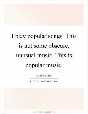 I play popular songs. This is not some obscure, unusual music. This is popular music Picture Quote #1