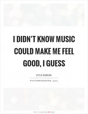 I didn’t know music could make me feel good, I guess Picture Quote #1
