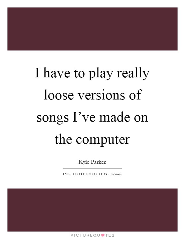 I have to play really loose versions of songs I've made on the computer Picture Quote #1