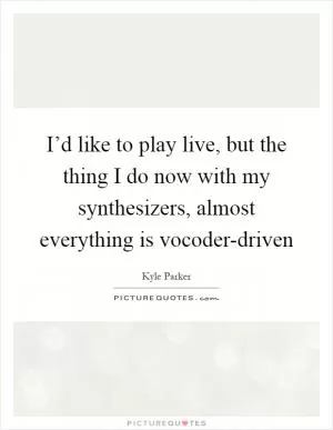 I’d like to play live, but the thing I do now with my synthesizers, almost everything is vocoder-driven Picture Quote #1