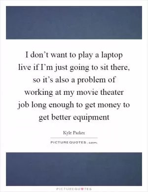 I don’t want to play a laptop live if I’m just going to sit there, so it’s also a problem of working at my movie theater job long enough to get money to get better equipment Picture Quote #1
