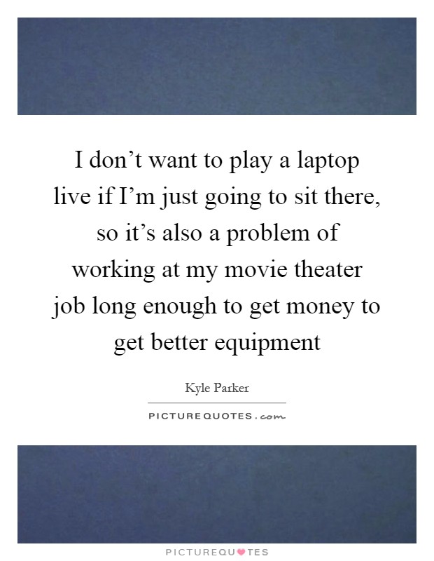 I don't want to play a laptop live if I'm just going to sit there, so it's also a problem of working at my movie theater job long enough to get money to get better equipment Picture Quote #1