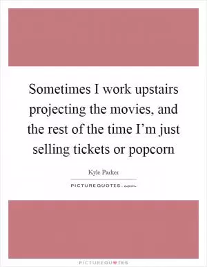 Sometimes I work upstairs projecting the movies, and the rest of the time I’m just selling tickets or popcorn Picture Quote #1