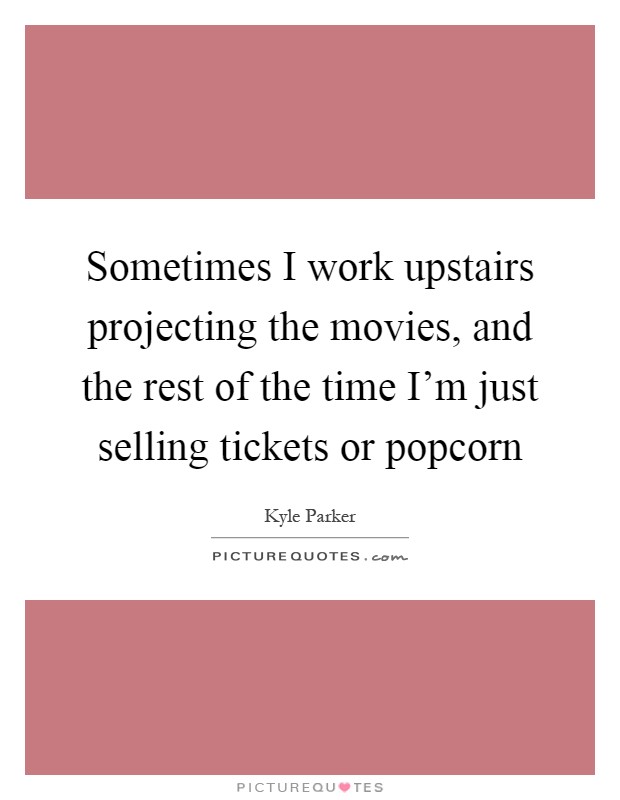 Sometimes I work upstairs projecting the movies, and the rest of the time I'm just selling tickets or popcorn Picture Quote #1