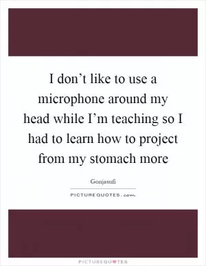 I don’t like to use a microphone around my head while I’m teaching so I had to learn how to project from my stomach more Picture Quote #1