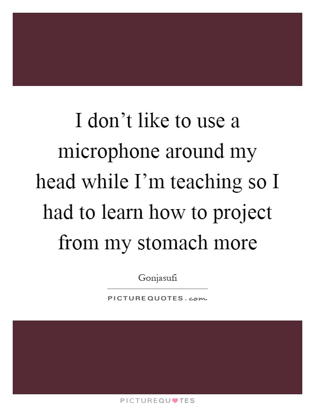 I don't like to use a microphone around my head while I'm teaching so I had to learn how to project from my stomach more Picture Quote #1