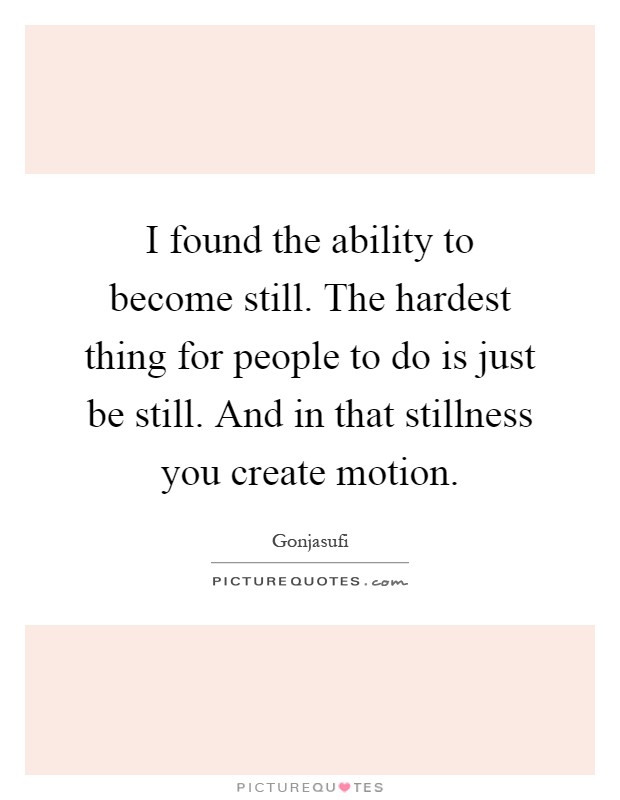 I found the ability to become still. The hardest thing for people to do is just be still. And in that stillness you create motion Picture Quote #1