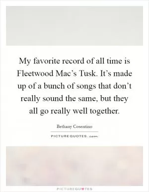 My favorite record of all time is Fleetwood Mac’s Tusk. It’s made up of a bunch of songs that don’t really sound the same, but they all go really well together Picture Quote #1
