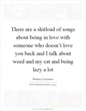 There are a shitload of songs about being in love with someone who doesn’t love you back and I talk about weed and my cat and being lazy a lot Picture Quote #1