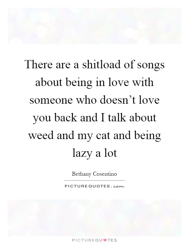 There are a shitload of songs about being in love with someone who doesn't love you back and I talk about weed and my cat and being lazy a lot Picture Quote #1