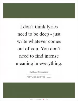 I don’t think lyrics need to be deep - just write whatever comes out of you. You don’t need to find intense meaning in everything Picture Quote #1