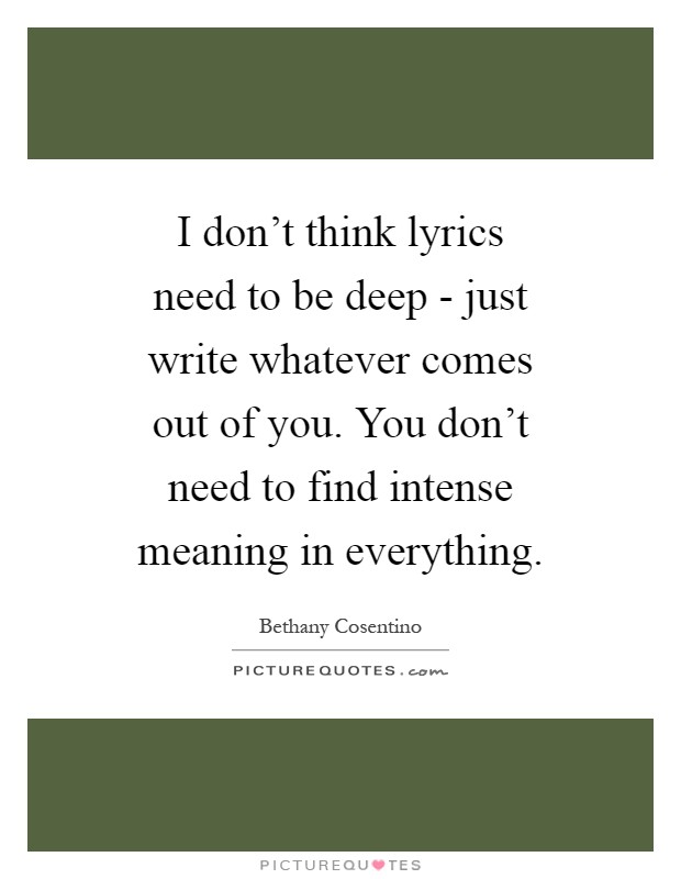I don't think lyrics need to be deep - just write whatever comes out of you. You don't need to find intense meaning in everything Picture Quote #1