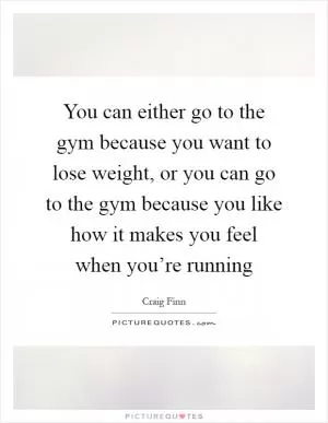 You can either go to the gym because you want to lose weight, or you can go to the gym because you like how it makes you feel when you’re running Picture Quote #1