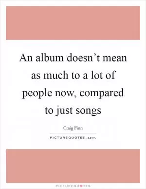 An album doesn’t mean as much to a lot of people now, compared to just songs Picture Quote #1