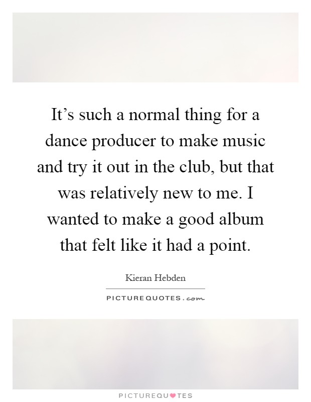 It's such a normal thing for a dance producer to make music and try it out in the club, but that was relatively new to me. I wanted to make a good album that felt like it had a point Picture Quote #1