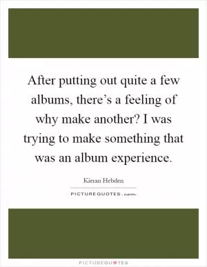 After putting out quite a few albums, there’s a feeling of why make another? I was trying to make something that was an album experience Picture Quote #1