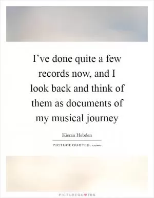 I’ve done quite a few records now, and I look back and think of them as documents of my musical journey Picture Quote #1