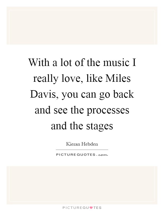 With a lot of the music I really love, like Miles Davis, you can go back and see the processes and the stages Picture Quote #1