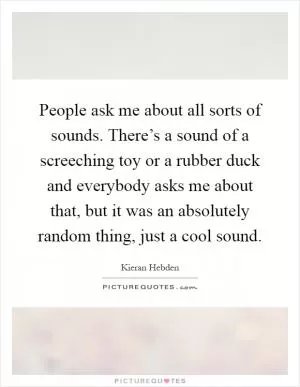 People ask me about all sorts of sounds. There’s a sound of a screeching toy or a rubber duck and everybody asks me about that, but it was an absolutely random thing, just a cool sound Picture Quote #1