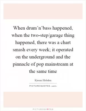 When drum’n’bass happened, when the two-step/garage thing happened, there was a chart smash every week; it operated on the underground and the pinnacle of pop mainstream at the same time Picture Quote #1