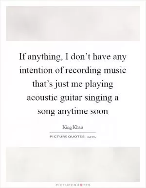 If anything, I don’t have any intention of recording music that’s just me playing acoustic guitar singing a song anytime soon Picture Quote #1