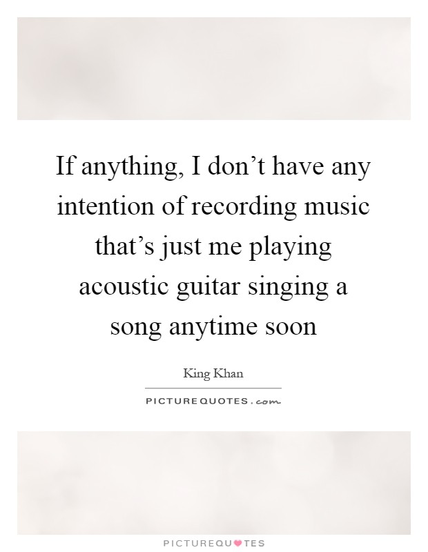 If anything, I don't have any intention of recording music that's just me playing acoustic guitar singing a song anytime soon Picture Quote #1