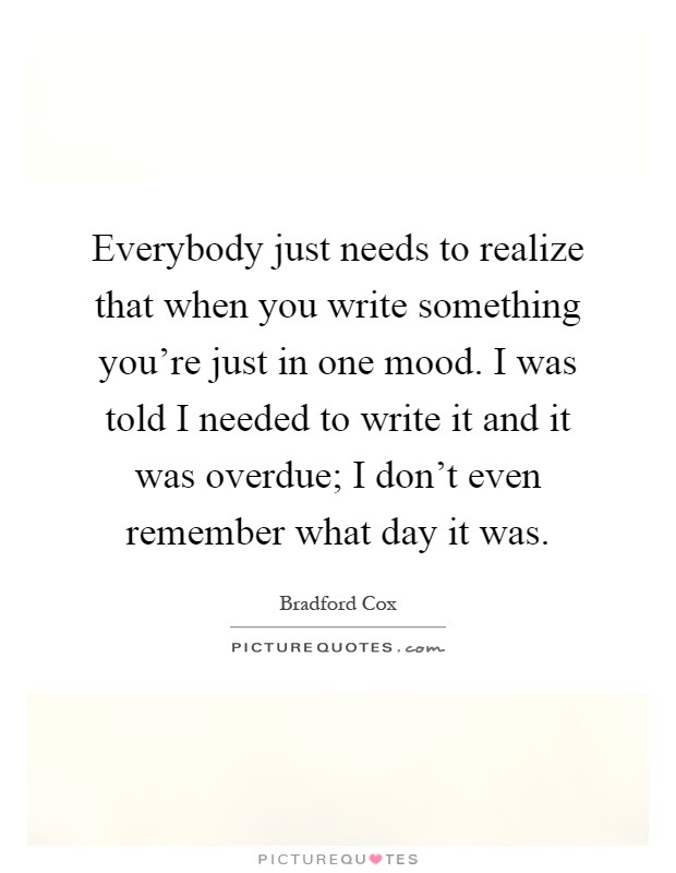 Everybody just needs to realize that when you write something you're just in one mood. I was told I needed to write it and it was overdue; I don't even remember what day it was Picture Quote #1