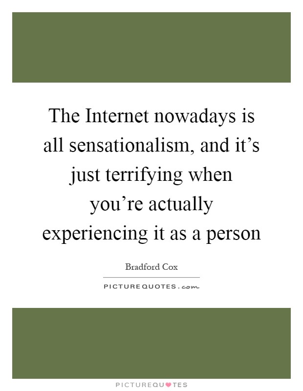 The Internet nowadays is all sensationalism, and it's just terrifying when you're actually experiencing it as a person Picture Quote #1