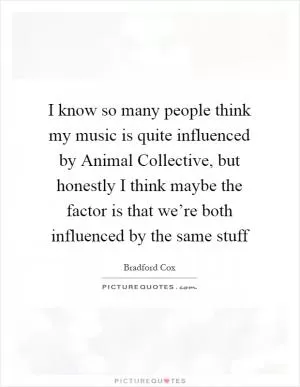 I know so many people think my music is quite influenced by Animal Collective, but honestly I think maybe the factor is that we’re both influenced by the same stuff Picture Quote #1