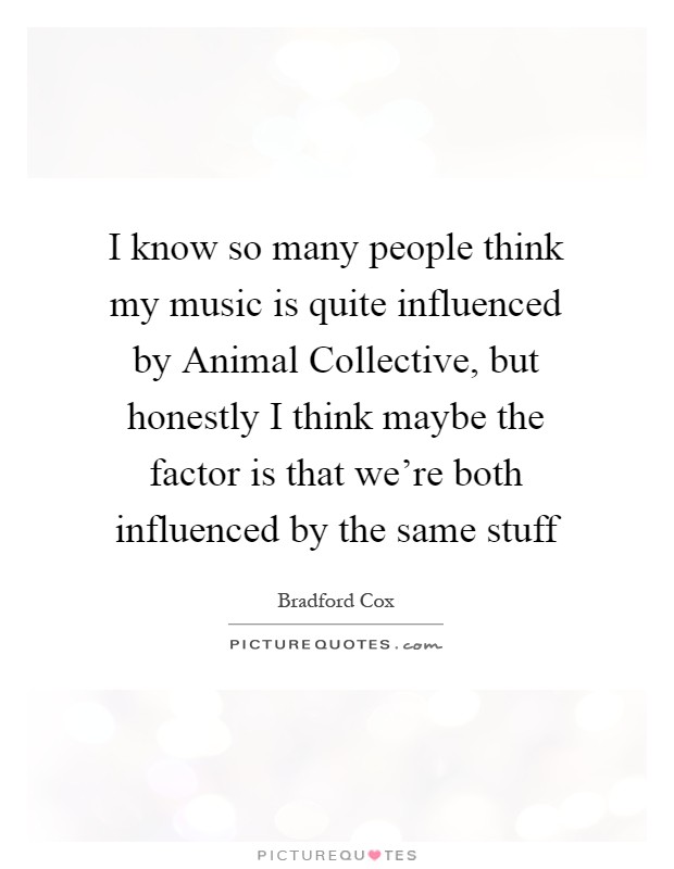I know so many people think my music is quite influenced by Animal Collective, but honestly I think maybe the factor is that we're both influenced by the same stuff Picture Quote #1