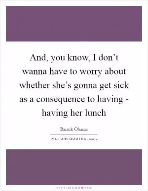 And, you know, I don’t wanna have to worry about whether she’s gonna get sick as a consequence to having - having her lunch Picture Quote #1