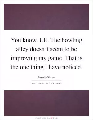 You know. Uh. The bowling alley doesn’t seem to be improving my game. That is the one thing I have noticed Picture Quote #1