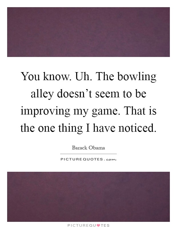You know. Uh. The bowling alley doesn't seem to be improving my game. That is the one thing I have noticed Picture Quote #1