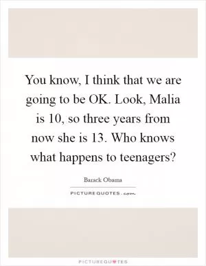 You know, I think that we are going to be OK. Look, Malia is 10, so three years from now she is 13. Who knows what happens to teenagers? Picture Quote #1