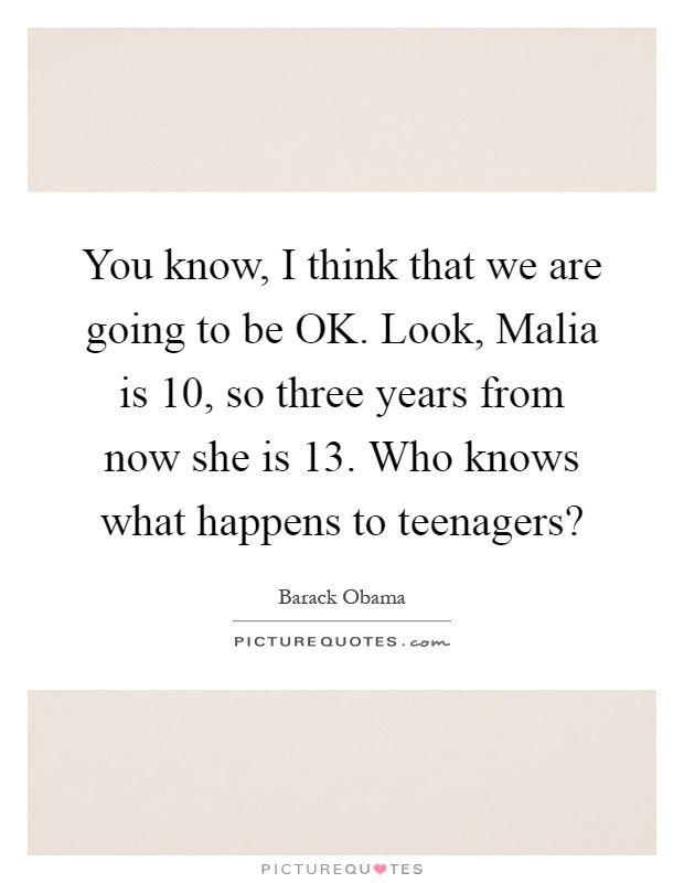 You know, I think that we are going to be OK. Look, Malia is 10, so three years from now she is 13. Who knows what happens to teenagers? Picture Quote #1