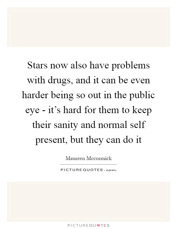 Stars now also have problems with drugs, and it can be even harder being so out in the public eye - it's hard for them to keep their sanity and normal self present, but they can do it Picture Quote #1